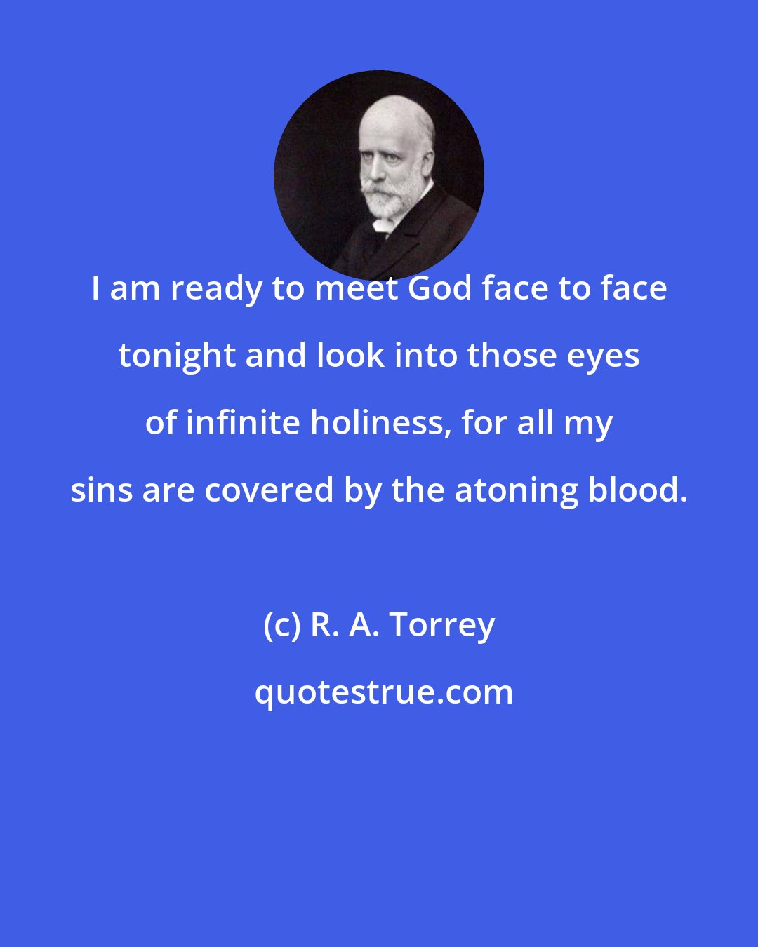 R. A. Torrey: I am ready to meet God face to face tonight and look into those eyes of infinite holiness, for all my sins are covered by the atoning blood.