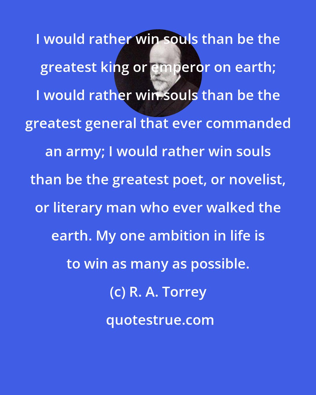 R. A. Torrey: I would rather win souls than be the greatest king or emperor on earth; I would rather win souls than be the greatest general that ever commanded an army; I would rather win souls than be the greatest poet, or novelist, or literary man who ever walked the earth. My one ambition in life is to win as many as possible.