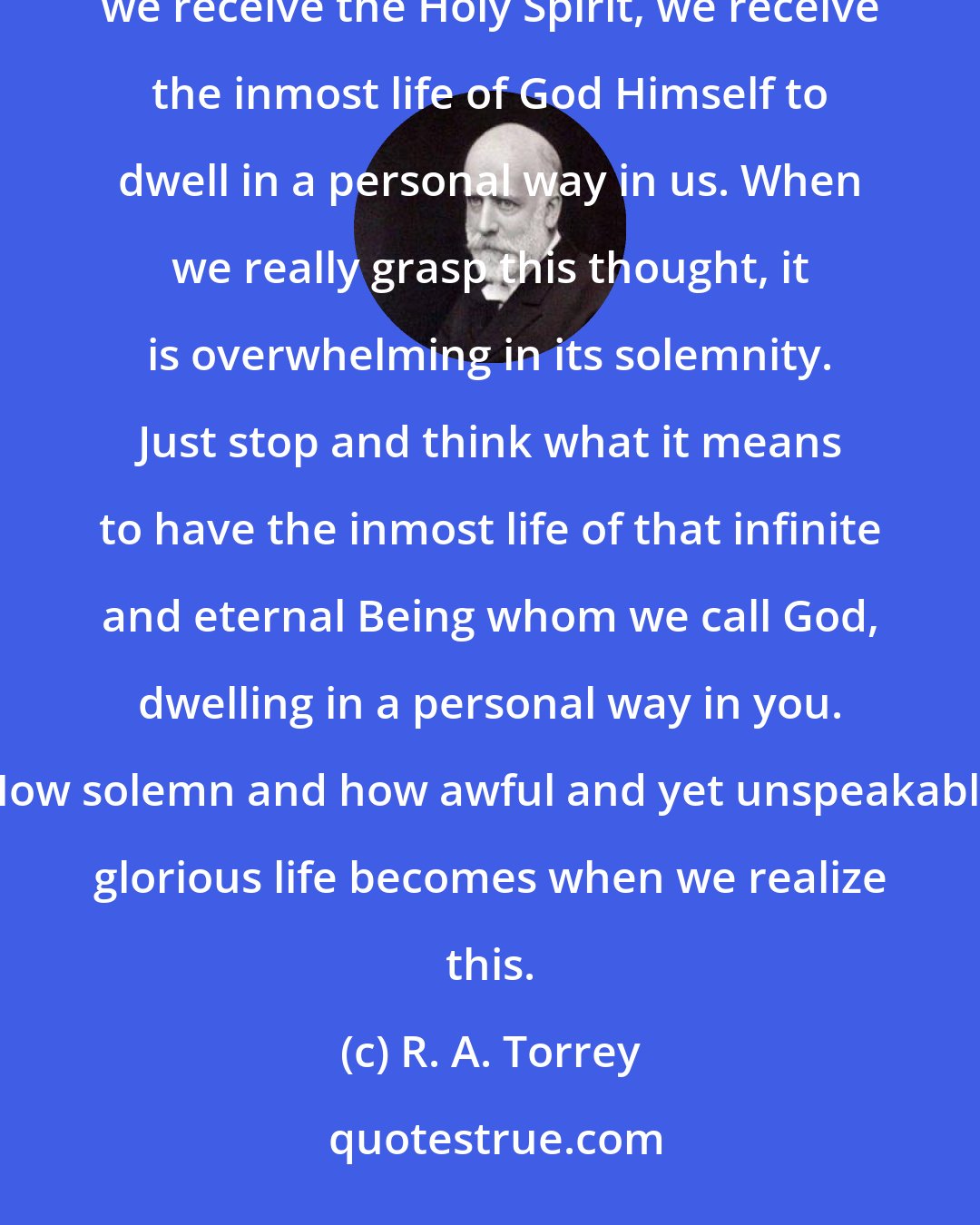 R. A. Torrey: It is that the Spirit is the outbreathing of God, His inmost life going forth in a personal form to quicken. When we receive the Holy Spirit, we receive the inmost life of God Himself to dwell in a personal way in us. When we really grasp this thought, it is overwhelming in its solemnity. Just stop and think what it means to have the inmost life of that infinite and eternal Being whom we call God, dwelling in a personal way in you. How solemn and how awful and yet unspeakably glorious life becomes when we realize this.