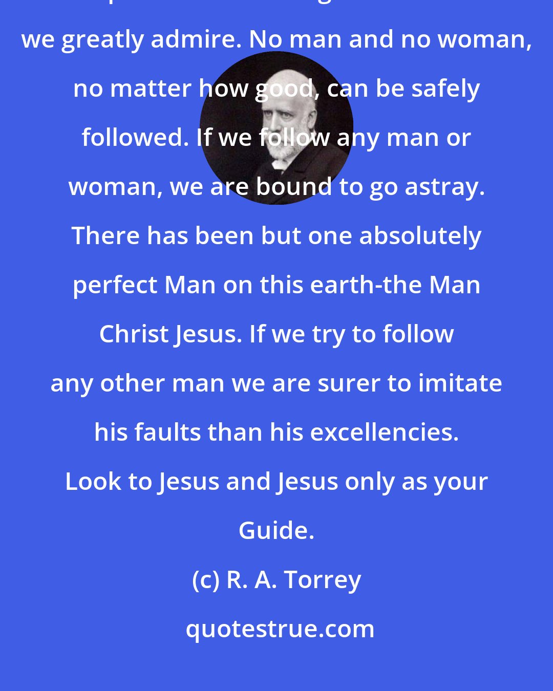 R. A. Torrey: One of the commonest causes of failure in Christian life is found in the attempt to follow some good man whom we greatly admire. No man and no woman, no matter how good, can be safely followed. If we follow any man or woman, we are bound to go astray. There has been but one absolutely perfect Man on this earth-the Man Christ Jesus. If we try to follow any other man we are surer to imitate his faults than his excellencies. Look to Jesus and Jesus only as your Guide.