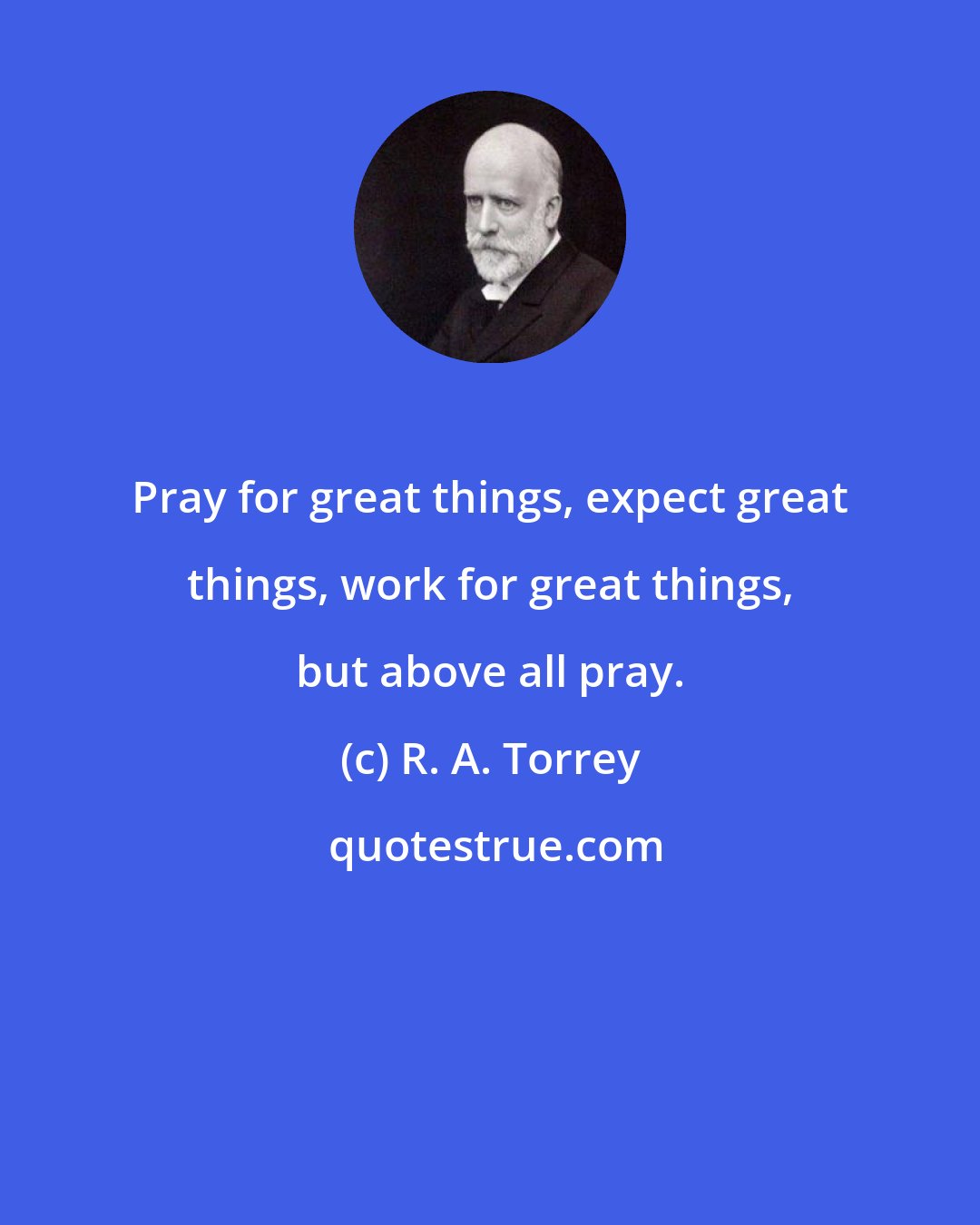 R. A. Torrey: Pray for great things, expect great things, work for great things, but above all pray.