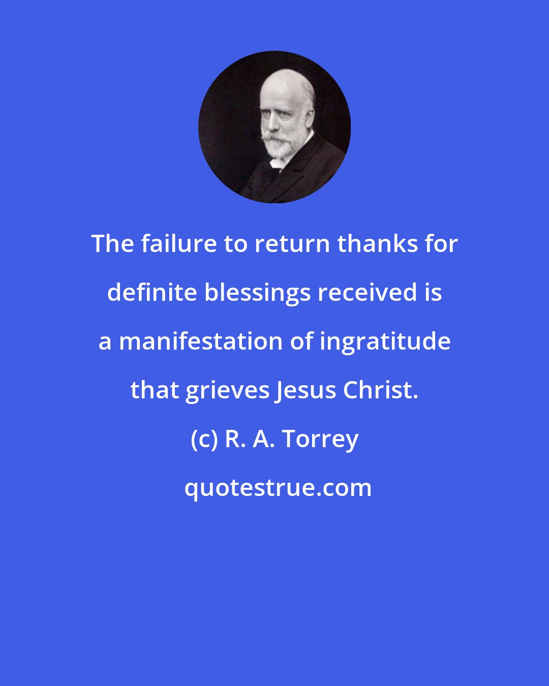 R. A. Torrey: The failure to return thanks for definite blessings received is a manifestation of ingratitude that grieves Jesus Christ.