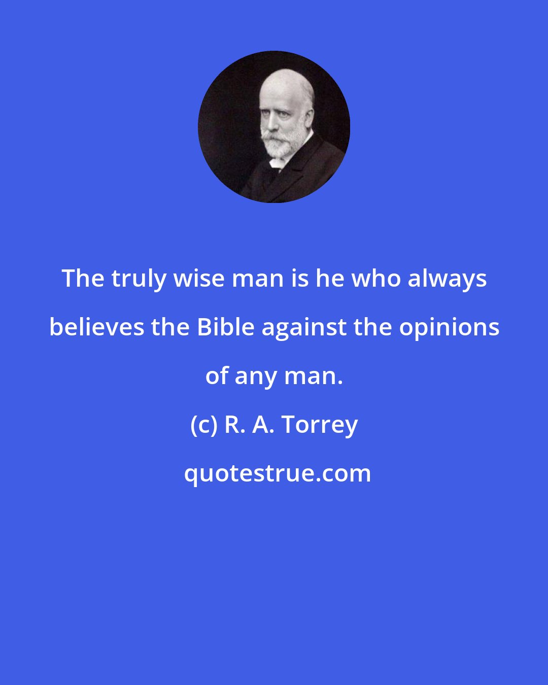 R. A. Torrey: The truly wise man is he who always believes the Bible against the opinions of any man.