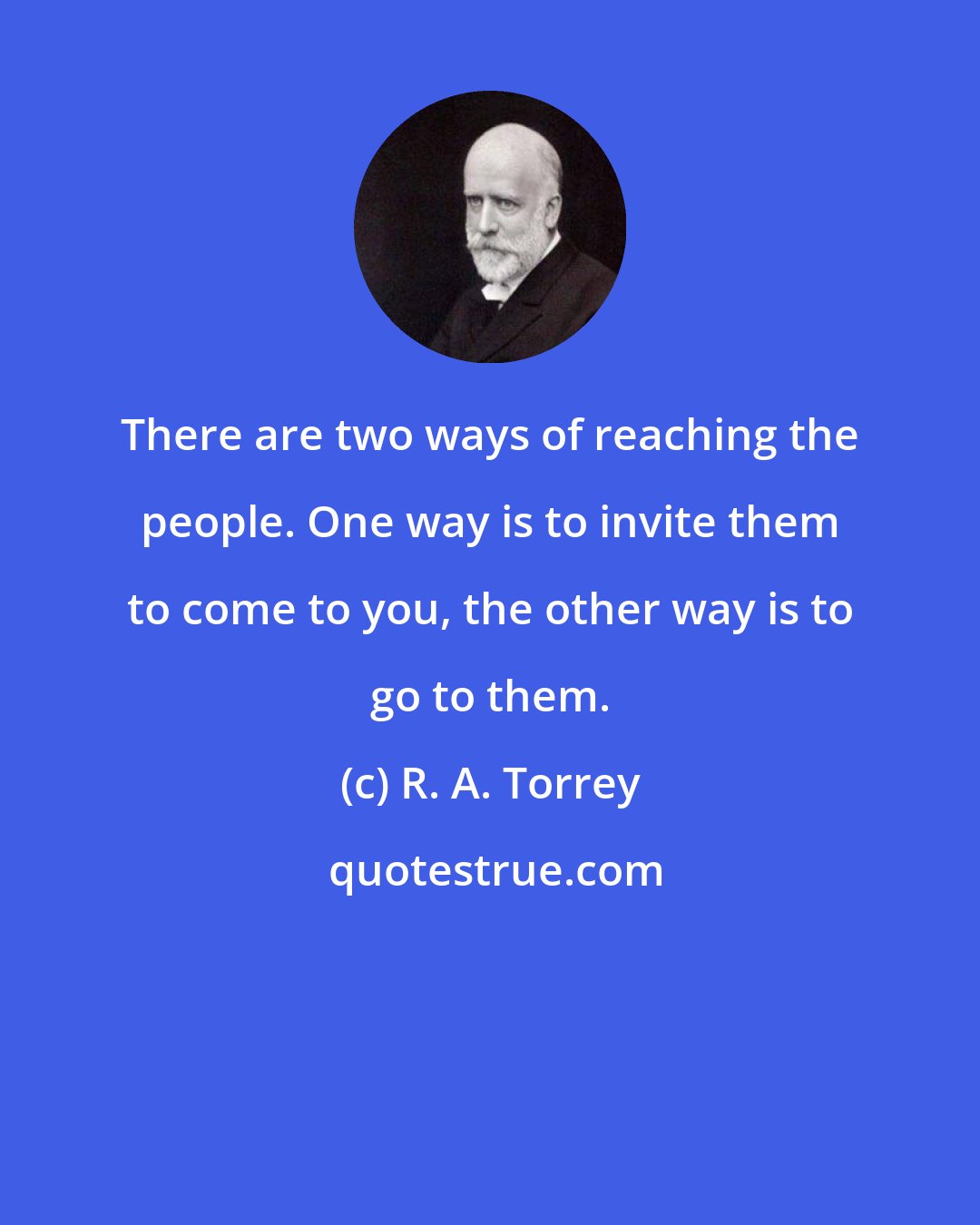 R. A. Torrey: There are two ways of reaching the people. One way is to invite them to come to you, the other way is to go to them.