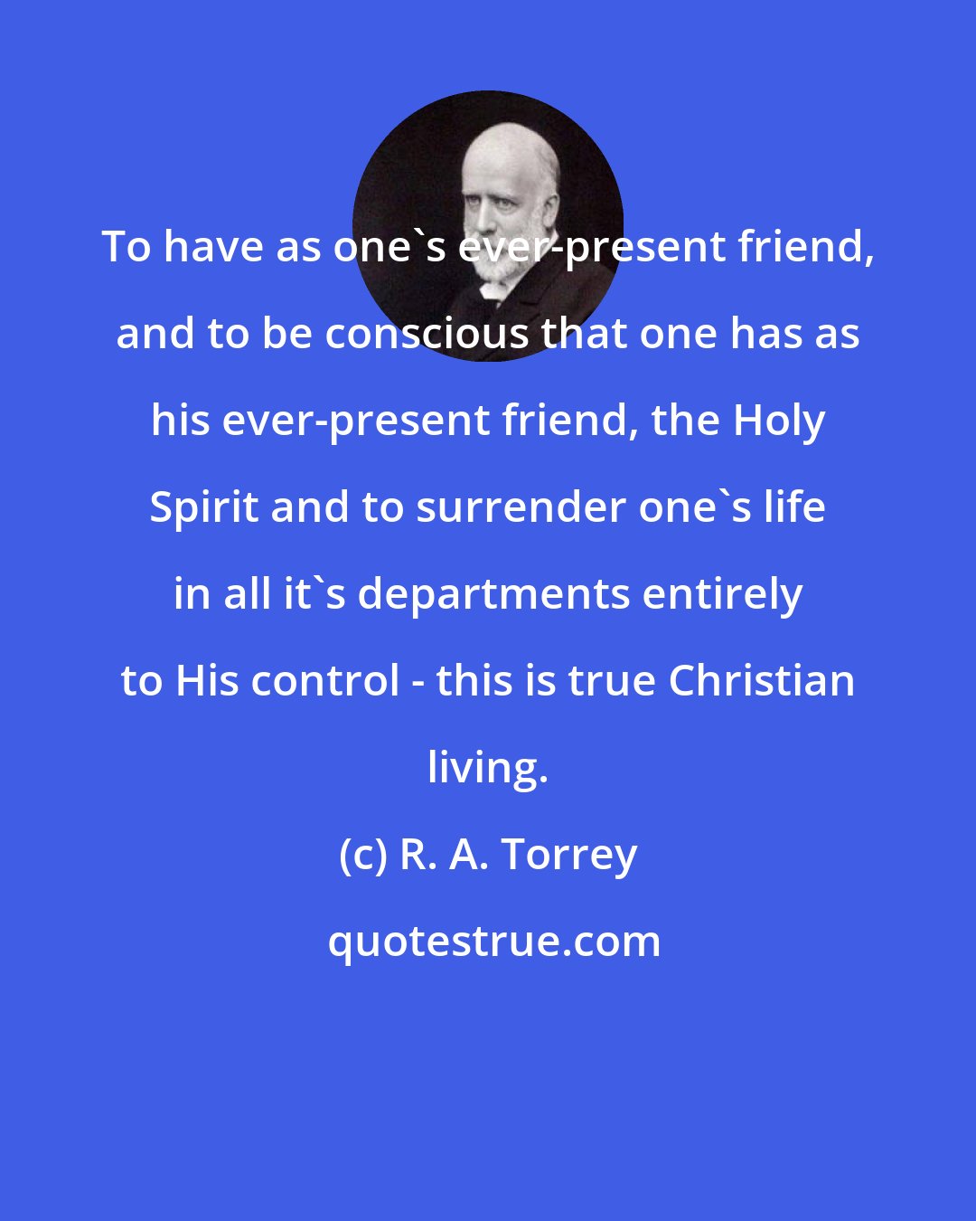 R. A. Torrey: To have as one's ever-present friend, and to be conscious that one has as his ever-present friend, the Holy Spirit and to surrender one's life in all it's departments entirely to His control - this is true Christian living.