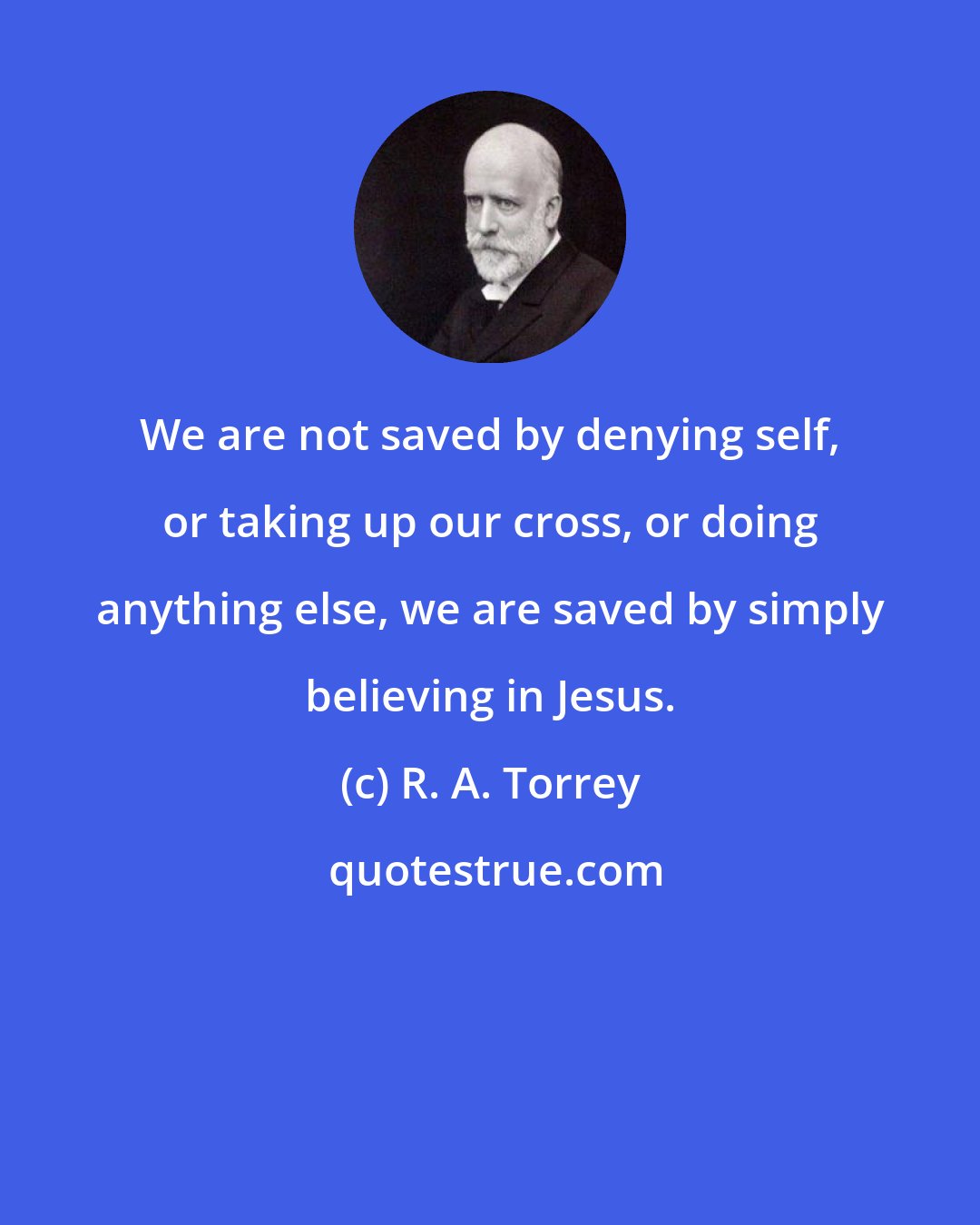 R. A. Torrey: We are not saved by denying self, or taking up our cross, or doing anything else, we are saved by simply believing in Jesus.