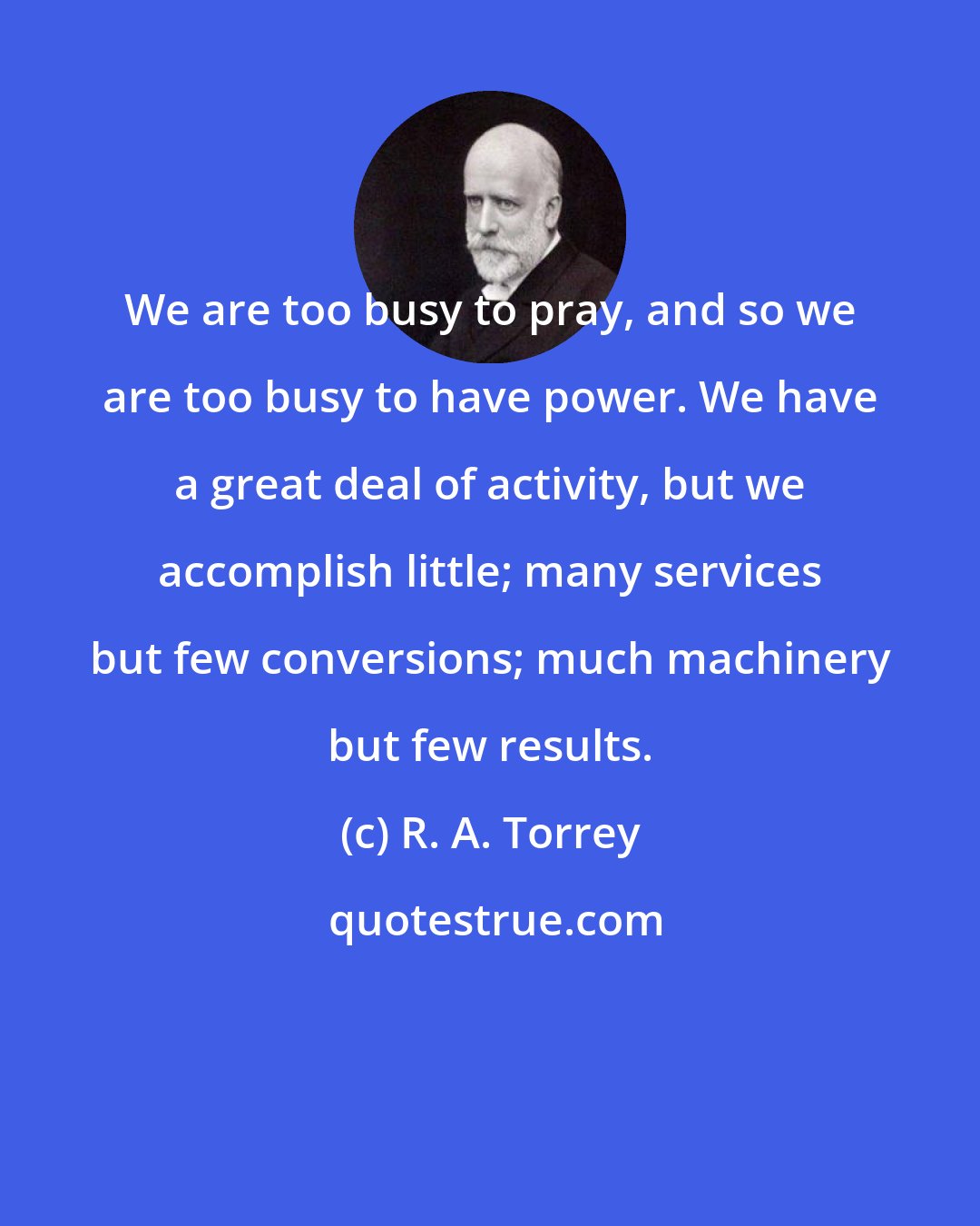 R. A. Torrey: We are too busy to pray, and so we are too busy to have power. We have a great deal of activity, but we accomplish little; many services but few conversions; much machinery but few results.