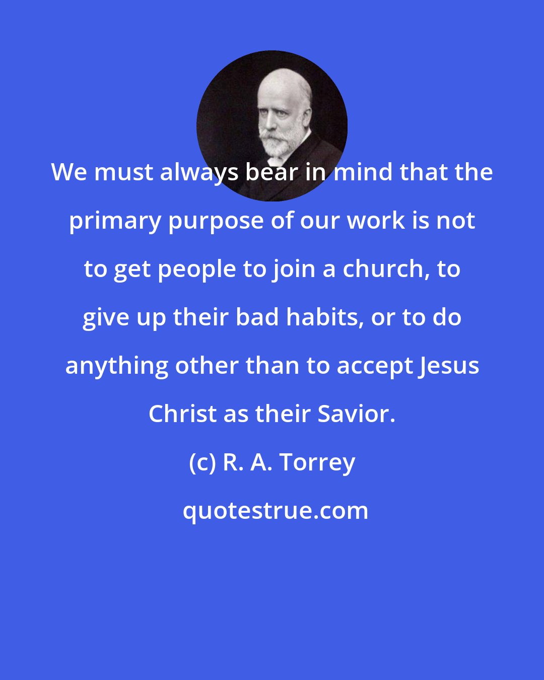 R. A. Torrey: We must always bear in mind that the primary purpose of our work is not to get people to join a church, to give up their bad habits, or to do anything other than to accept Jesus Christ as their Savior.