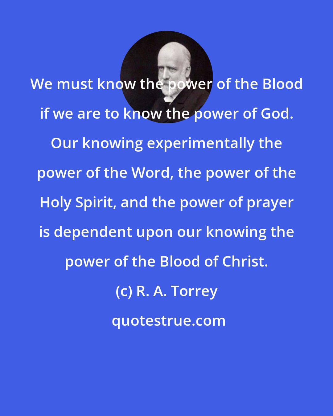 R. A. Torrey: We must know the power of the Blood if we are to know the power of God. Our knowing experimentally the power of the Word, the power of the Holy Spirit, and the power of prayer is dependent upon our knowing the power of the Blood of Christ.