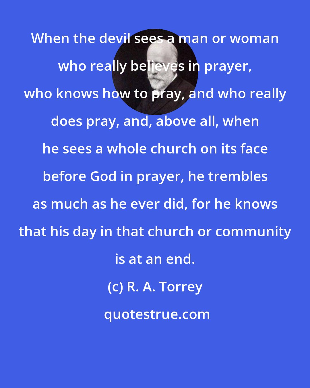 R. A. Torrey: When the devil sees a man or woman who really believes in prayer, who knows how to pray, and who really does pray, and, above all, when he sees a whole church on its face before God in prayer, he trembles as much as he ever did, for he knows that his day in that church or community is at an end.