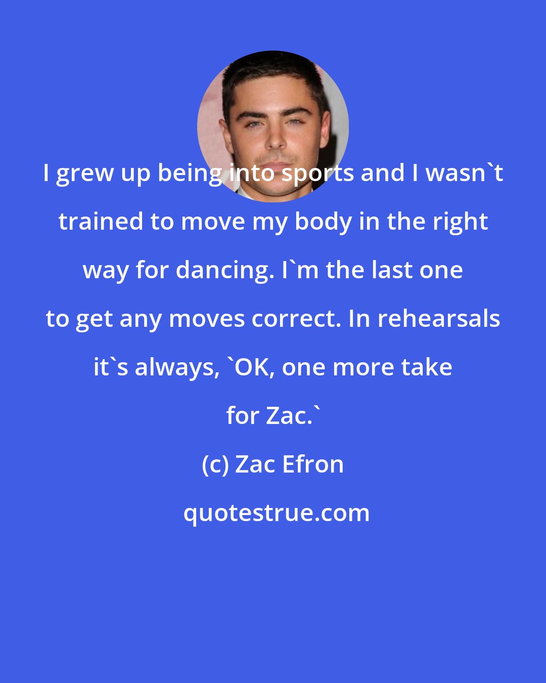 Zac Efron: I grew up being into sports and I wasn't trained to move my body in the right way for dancing. I'm the last one to get any moves correct. In rehearsals it's always, 'OK, one more take for Zac.'