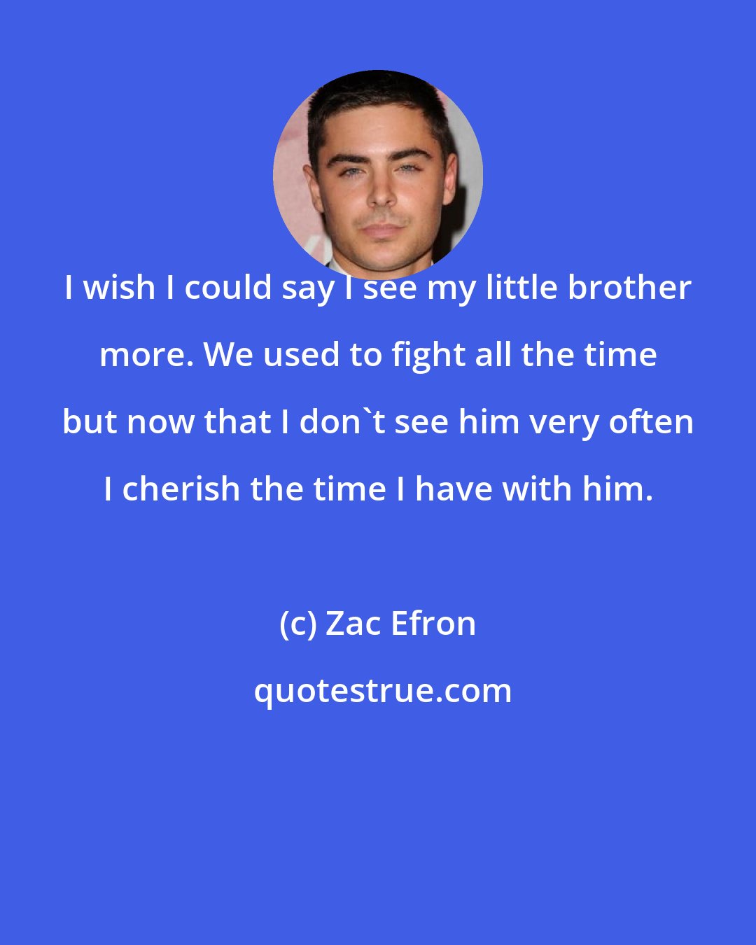 Zac Efron: I wish I could say I see my little brother more. We used to fight all the time but now that I don't see him very often I cherish the time I have with him.