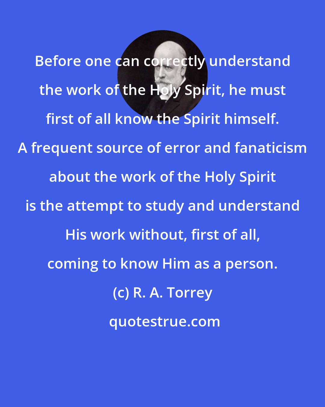 R. A. Torrey: Before one can correctly understand the work of the Holy Spirit, he must first of all know the Spirit himself. A frequent source of error and fanaticism about the work of the Holy Spirit is the attempt to study and understand His work without, first of all, coming to know Him as a person.