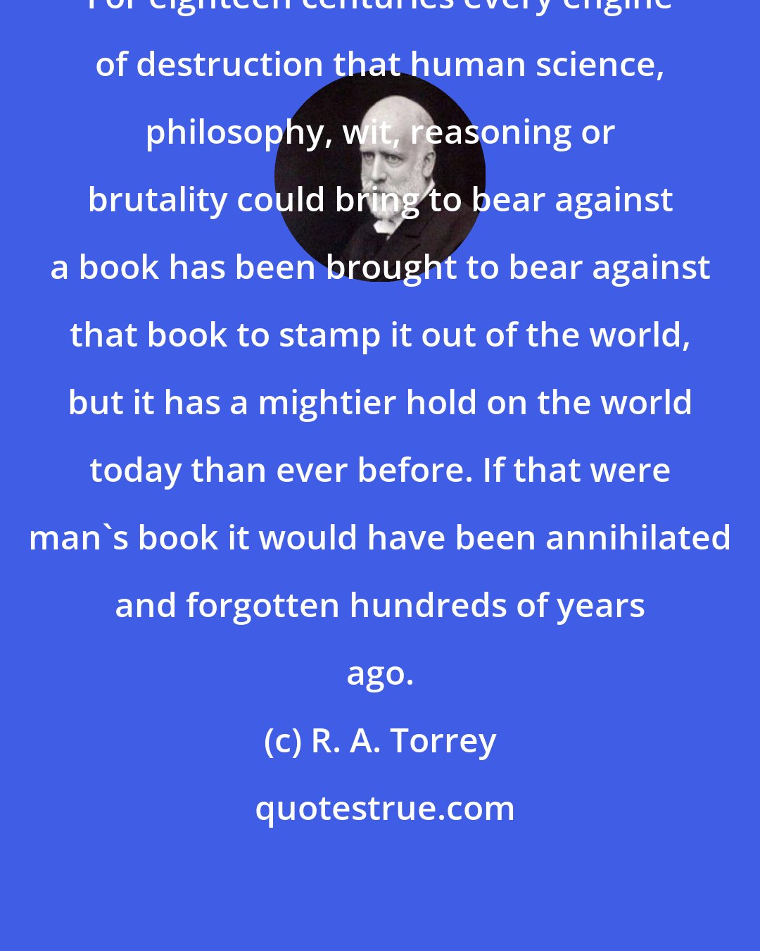 R. A. Torrey: For eighteen centuries every engine of destruction that human science, philosophy, wit, reasoning or brutality could bring to bear against a book has been brought to bear against that book to stamp it out of the world, but it has a mightier hold on the world today than ever before. If that were man's book it would have been annihilated and forgotten hundreds of years ago.