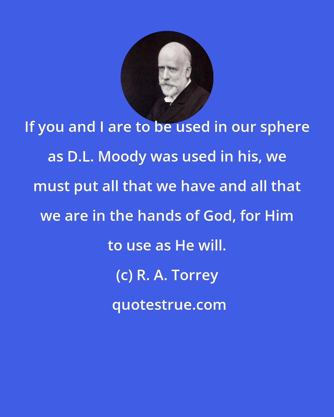 R. A. Torrey: If you and I are to be used in our sphere as D.L. Moody was used in his, we must put all that we have and all that we are in the hands of God, for Him to use as He will.