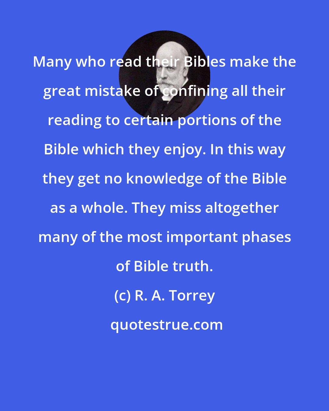 R. A. Torrey: Many who read their Bibles make the great mistake of confining all their reading to certain portions of the Bible which they enjoy. In this way they get no knowledge of the Bible as a whole. They miss altogether many of the most important phases of Bible truth.