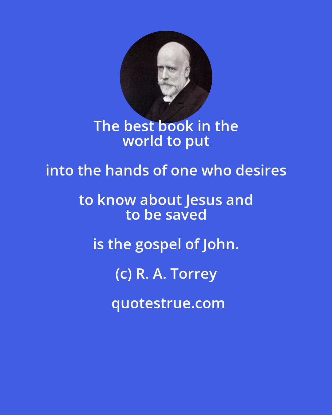 R. A. Torrey: The best book in the 
 world to put into the hands of one who desires to know about Jesus and 
 to be saved is the gospel of John.