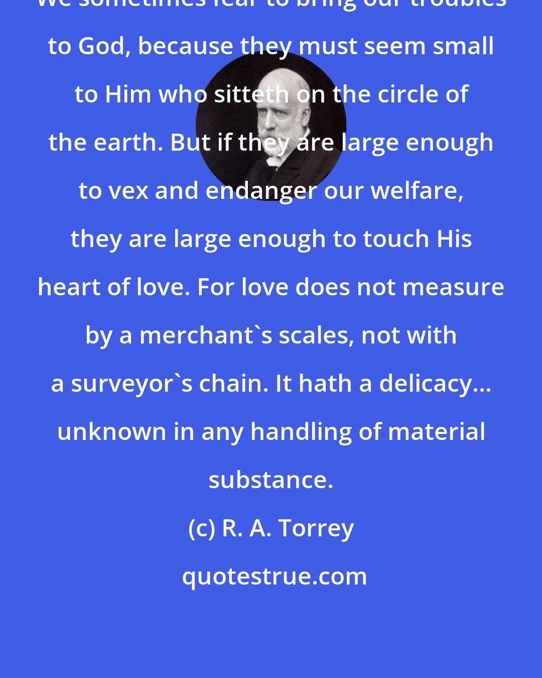 R. A. Torrey: We sometimes fear to bring our troubles to God, because they must seem small to Him who sitteth on the circle of the earth. But if they are large enough to vex and endanger our welfare, they are large enough to touch His heart of love. For love does not measure by a merchant's scales, not with a surveyor's chain. It hath a delicacy... unknown in any handling of material substance.