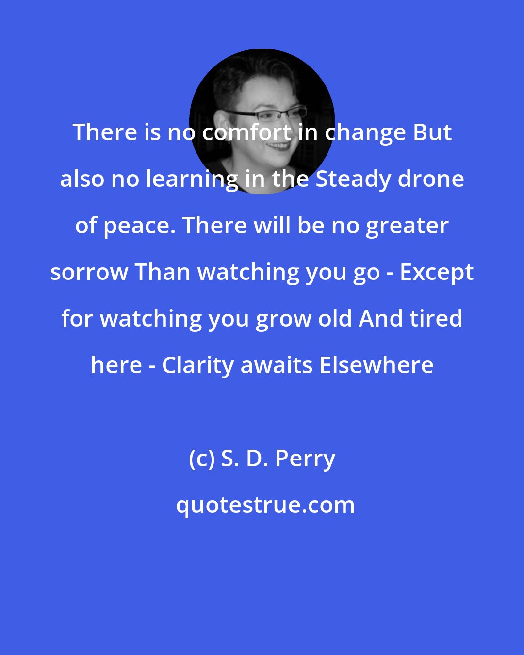 S. D. Perry: There is no comfort in change But also no learning in the Steady drone of peace. There will be no greater sorrow Than watching you go - Except for watching you grow old And tired here - Clarity awaits Elsewhere