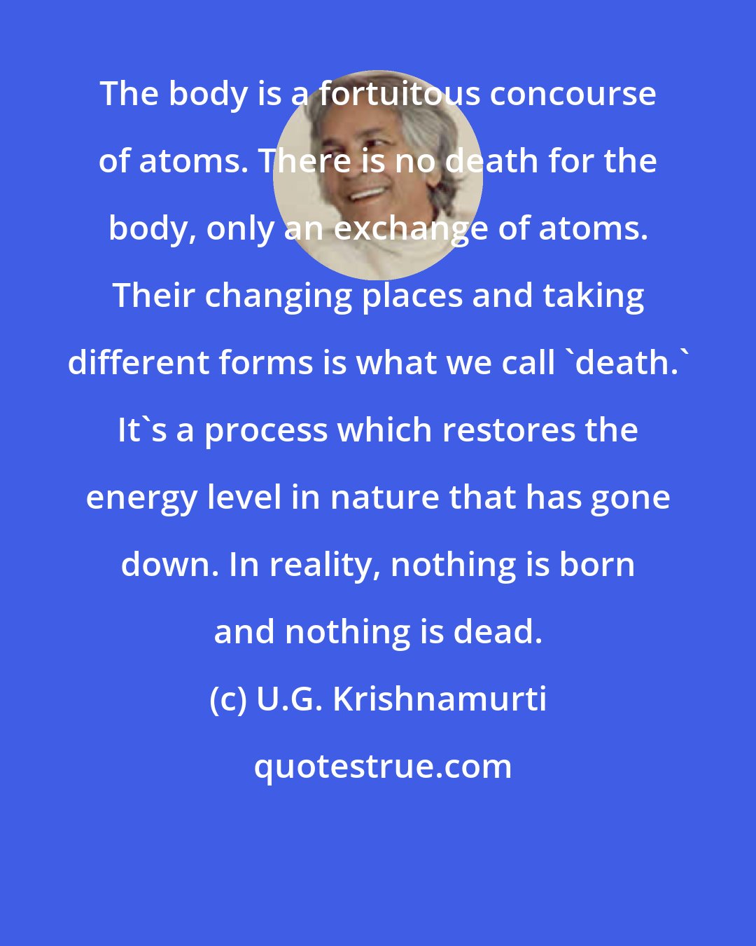 U.G. Krishnamurti: The body is a fortuitous concourse of atoms. There is no death for the body, only an exchange of atoms. Their changing places and taking different forms is what we call 'death.' It's a process which restores the energy level in nature that has gone down. In reality, nothing is born and nothing is dead.