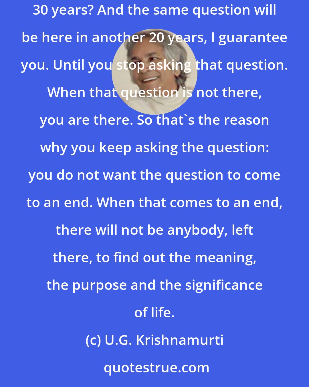 U.G. Krishnamurti: What is there to understand? The significance of life? How long will it take to understand the significance and the meaning of life? 20 years? 30 years? And the same question will be here in another 20 years, I guarantee you. Until you stop asking that question. When that question is not there, you are there. So that's the reason why you keep asking the question: you do not want the question to come to an end. When that comes to an end, there will not be anybody, left there, to find out the meaning, the purpose and the significance of life.