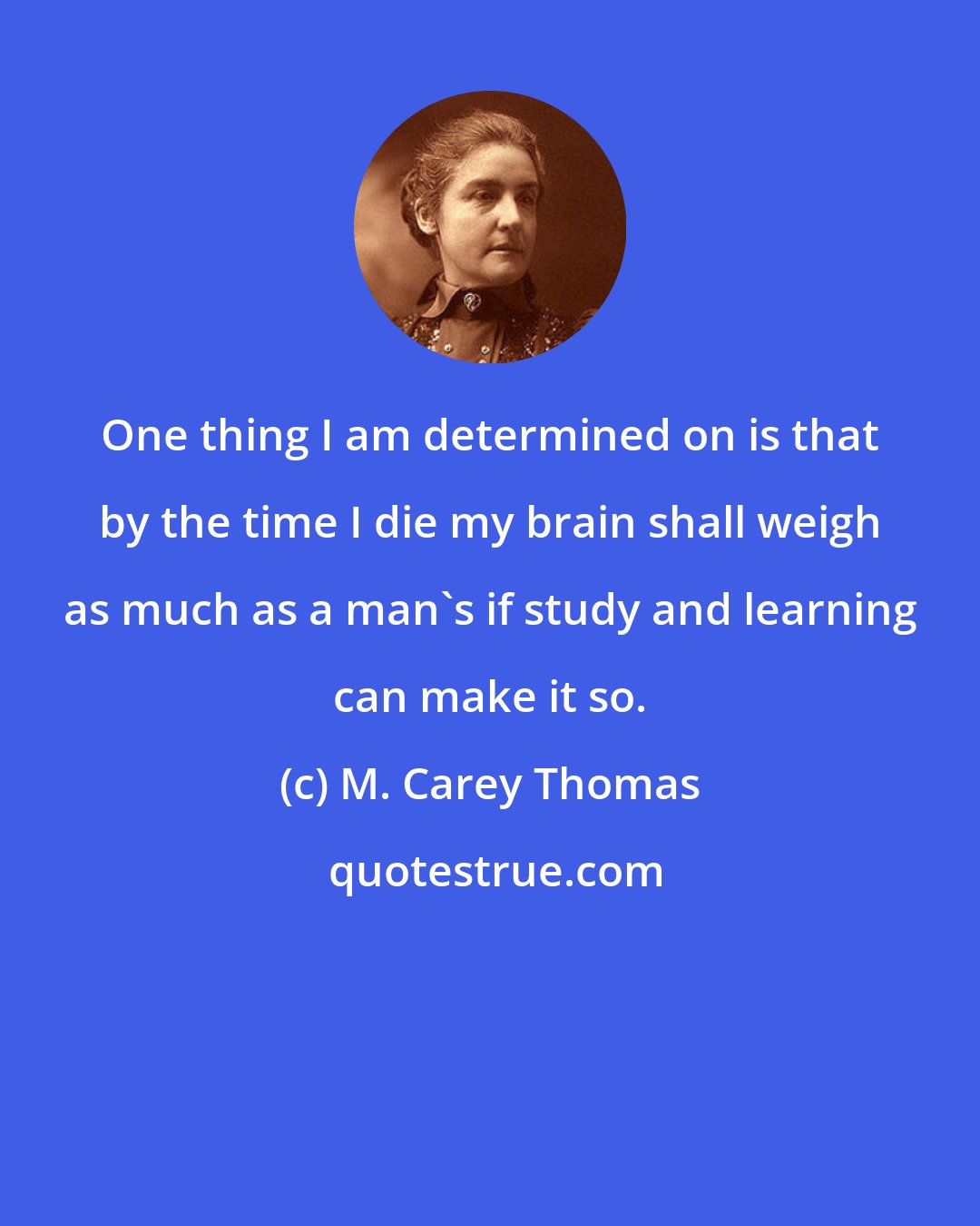 M. Carey Thomas: One thing I am determined on is that by the time I die my brain shall weigh as much as a man's if study and learning can make it so.