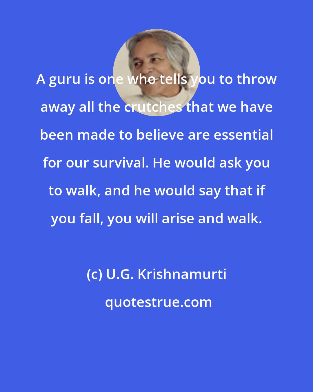 U.G. Krishnamurti: A guru is one who tells you to throw away all the crutches that we have been made to believe are essential for our survival. He would ask you to walk, and he would say that if you fall, you will arise and walk.