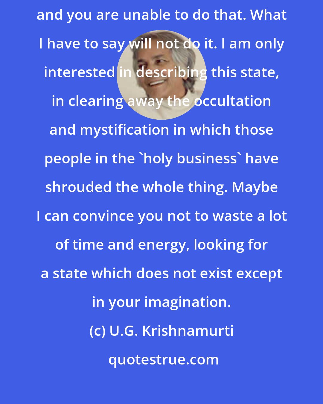 U.G. Krishnamurti: I am not out to liberate anybody. You have to liberate yourself, and you are unable to do that. What I have to say will not do it. I am only interested in describing this state, in clearing away the occultation and mystification in which those people in the 'holy business' have shrouded the whole thing. Maybe I can convince you not to waste a lot of time and energy, looking for a state which does not exist except in your imagination.