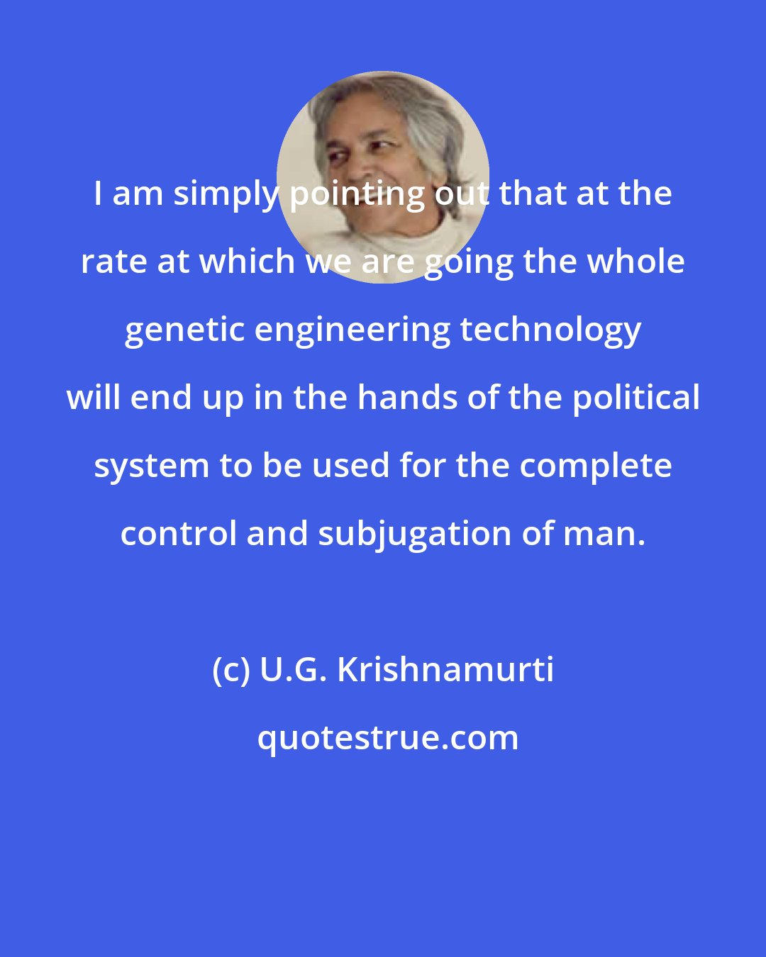 U.G. Krishnamurti: I am simply pointing out that at the rate at which we are going the whole genetic engineering technology will end up in the hands of the political system to be used for the complete control and subjugation of man.