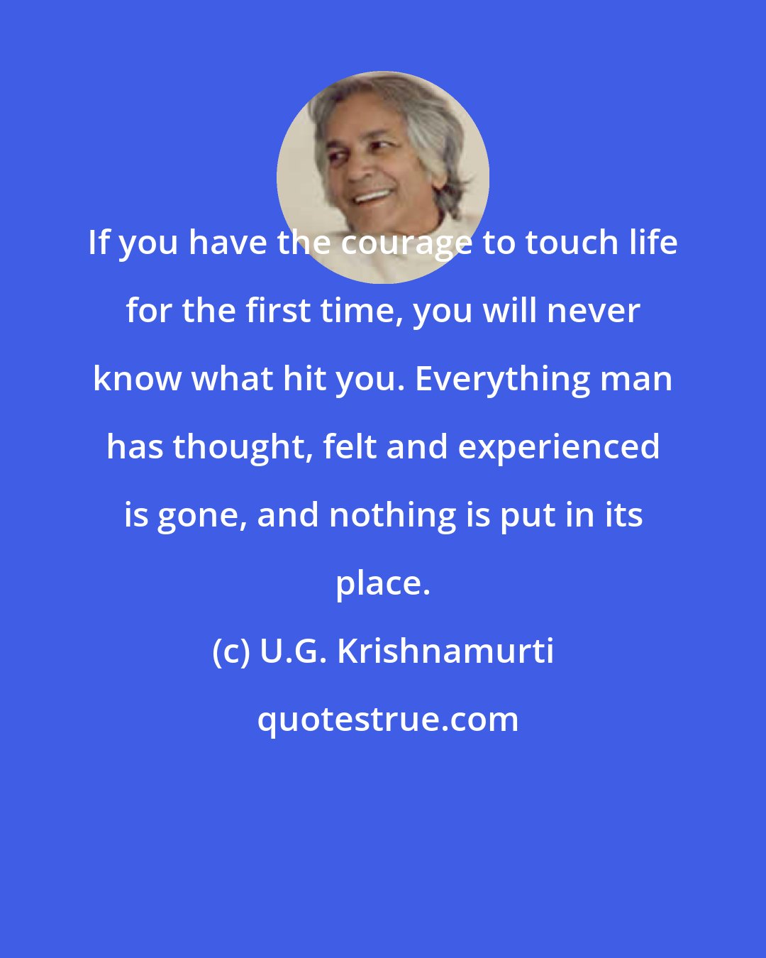 U.G. Krishnamurti: If you have the courage to touch life for the first time, you will never know what hit you. Everything man has thought, felt and experienced is gone, and nothing is put in its place.