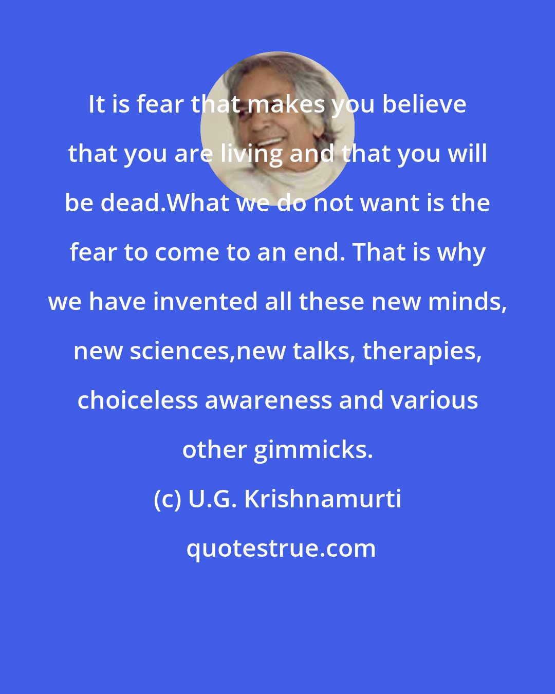 U.G. Krishnamurti: It is fear that makes you believe that you are living and that you will be dead.What we do not want is the fear to come to an end. That is why we have invented all these new minds, new sciences,new talks, therapies, choiceless awareness and various other gimmicks.