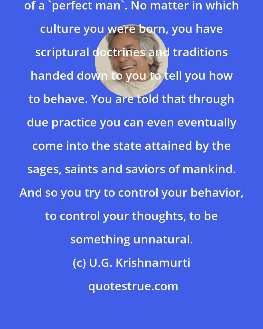 U.G. Krishnamurti: Society has put before you the ideal of a 'perfect man'. No matter in which culture you were born, you have scriptural doctrines and traditions handed down to you to tell you how to behave. You are told that through due practice you can even eventually come into the state attained by the sages, saints and saviors of mankind. And so you try to control your behavior, to control your thoughts, to be something unnatural.