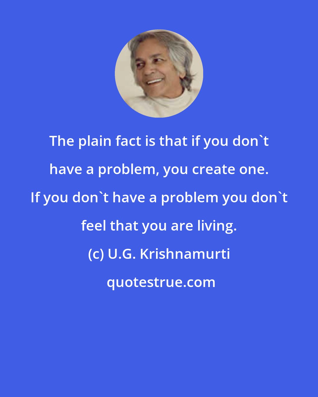 U.G. Krishnamurti: The plain fact is that if you don't have a problem, you create one. If you don't have a problem you don't feel that you are living.