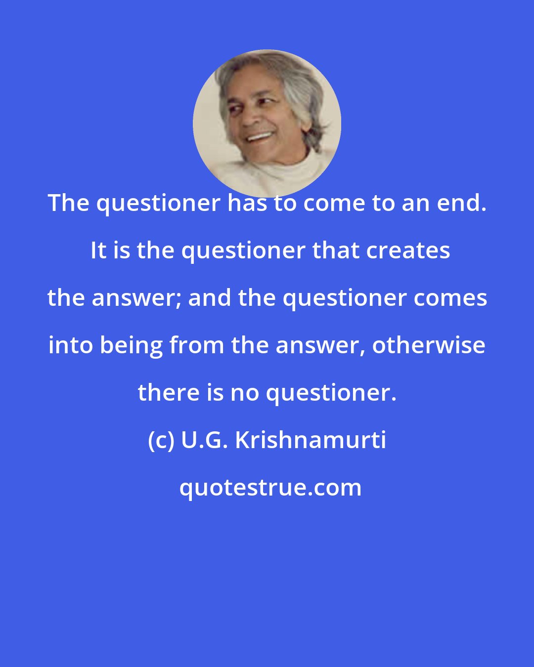 U.G. Krishnamurti: The questioner has to come to an end.  It is the questioner that creates the answer; and the questioner comes into being from the answer, otherwise there is no questioner.