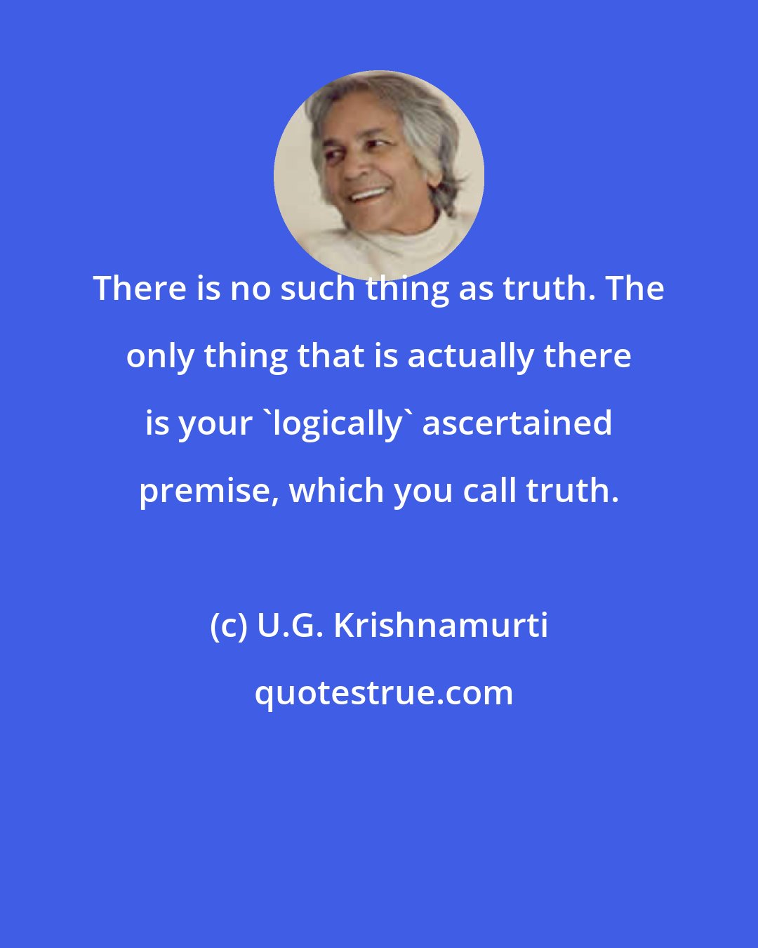 U.G. Krishnamurti: There is no such thing as truth. The only thing that is actually there is your 'logically' ascertained premise, which you call truth.