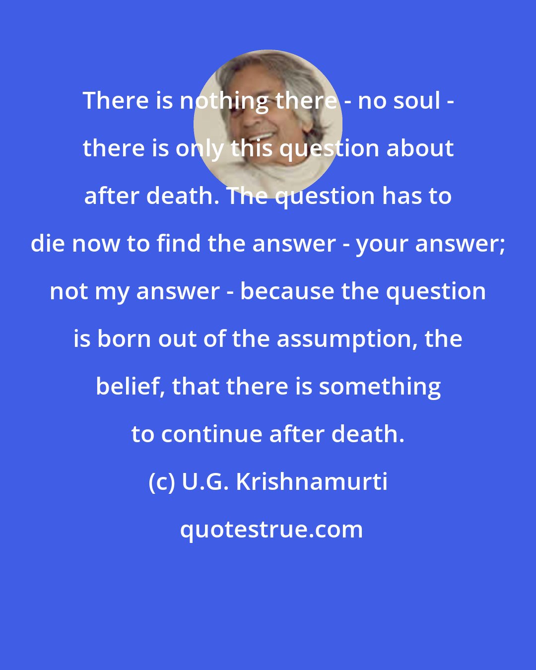 U.G. Krishnamurti: There is nothing there - no soul - there is only this question about after death. The question has to die now to find the answer - your answer; not my answer - because the question is born out of the assumption, the belief, that there is something to continue after death.