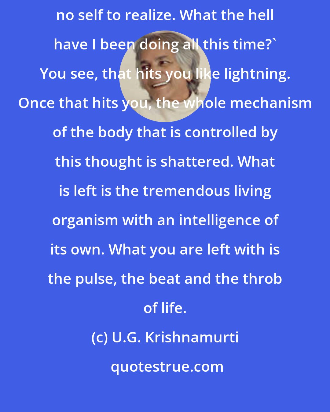 U.G. Krishnamurti: This question haunted me all my life and suddenly it hit me: 'There is no self to realize. What the hell have I been doing all this time?' You see, that hits you like lightning. Once that hits you, the whole mechanism of the body that is controlled by this thought is shattered. What is left is the tremendous living organism with an intelligence of its own. What you are left with is the pulse, the beat and the throb of life.