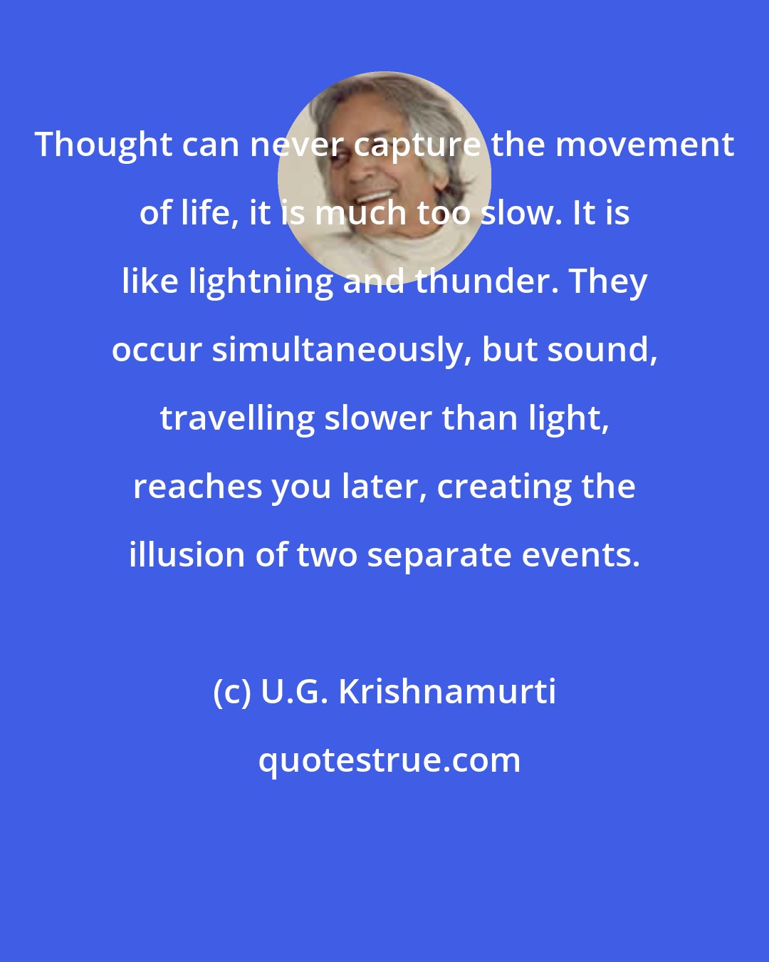 U.G. Krishnamurti: Thought can never capture the movement of life, it is much too slow. It is like lightning and thunder. They occur simultaneously, but sound, travelling slower than light, reaches you later, creating the illusion of two separate events.