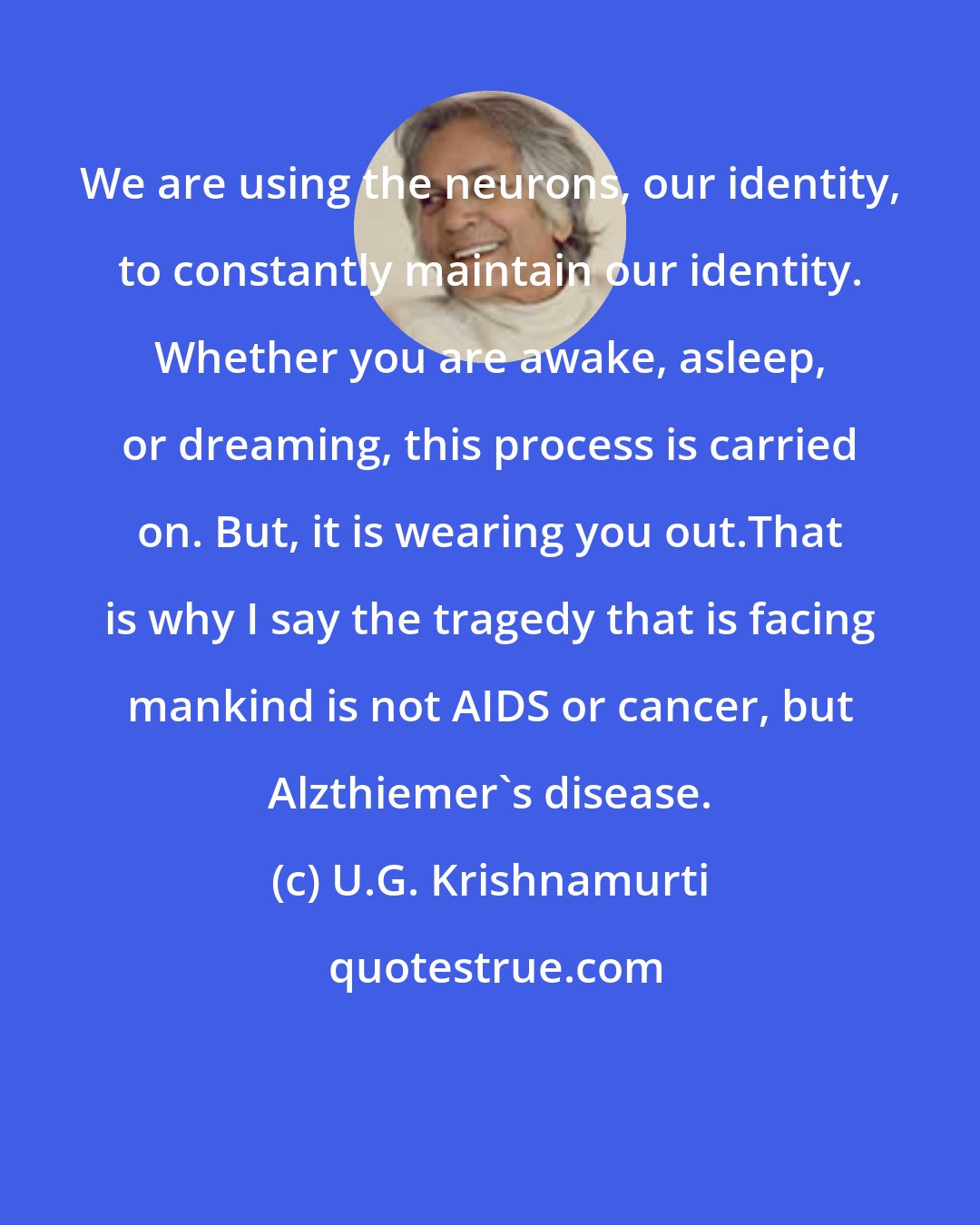 U.G. Krishnamurti: We are using the neurons, our identity, to constantly maintain our identity. Whether you are awake, asleep, or dreaming, this process is carried on. But, it is wearing you out.That is why I say the tragedy that is facing mankind is not AIDS or cancer, but Alzthiemer's disease.