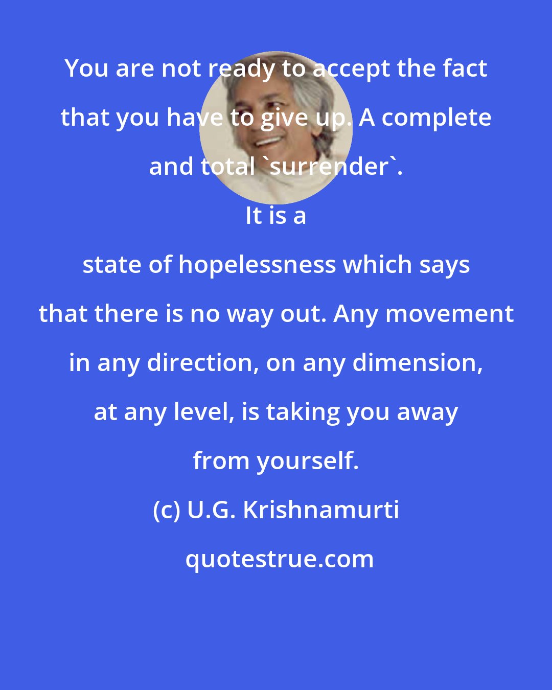 U.G. Krishnamurti: You are not ready to accept the fact that you have to give up. A complete and total 'surrender'. 
 
 It is a state of hopelessness which says that there is no way out. Any movement in any direction, on any dimension, at any level, is taking you away from yourself.