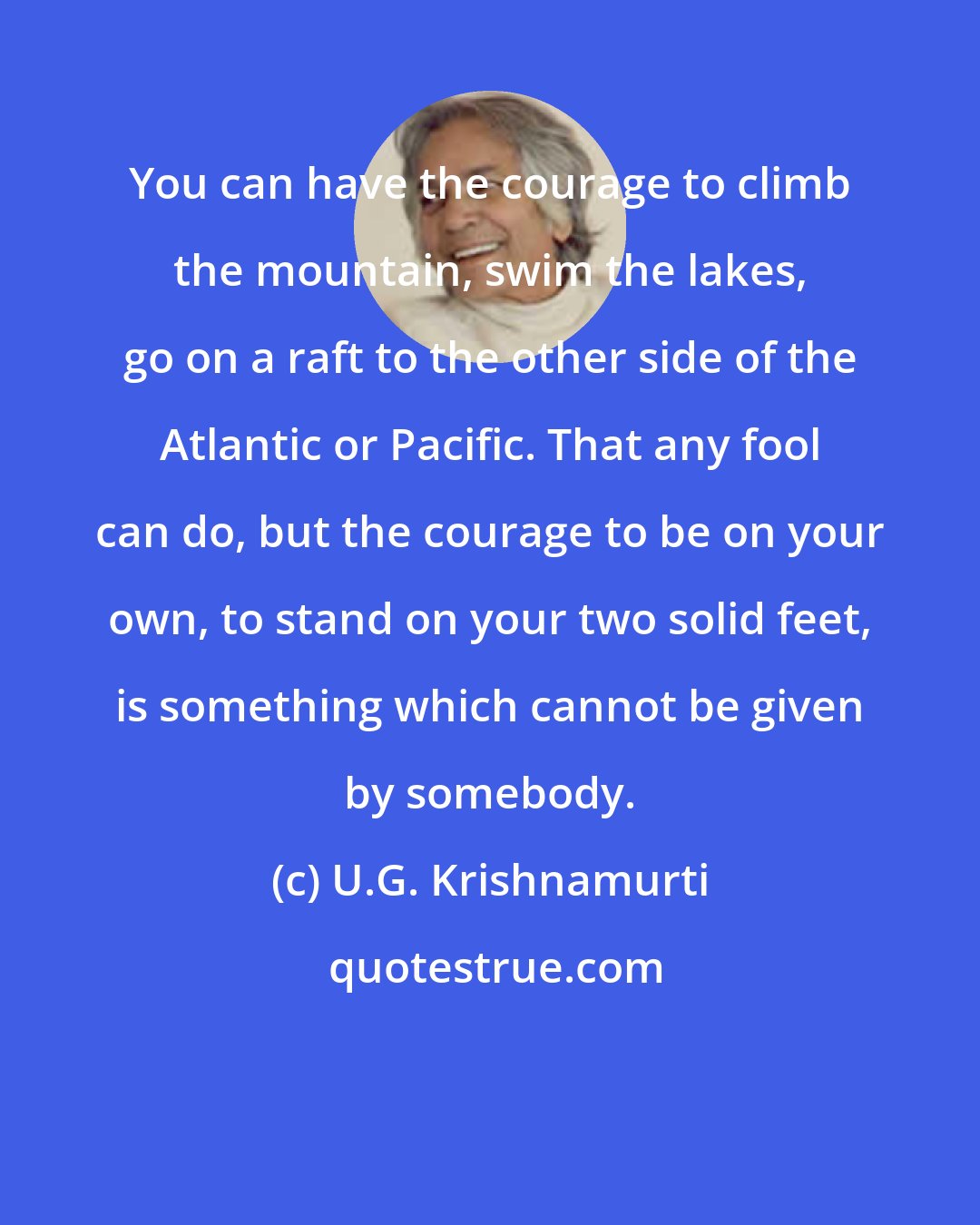 U.G. Krishnamurti: You can have the courage to climb the mountain, swim the lakes, go on a raft to the other side of the Atlantic or Pacific. That any fool can do, but the courage to be on your own, to stand on your two solid feet, is something which cannot be given by somebody.