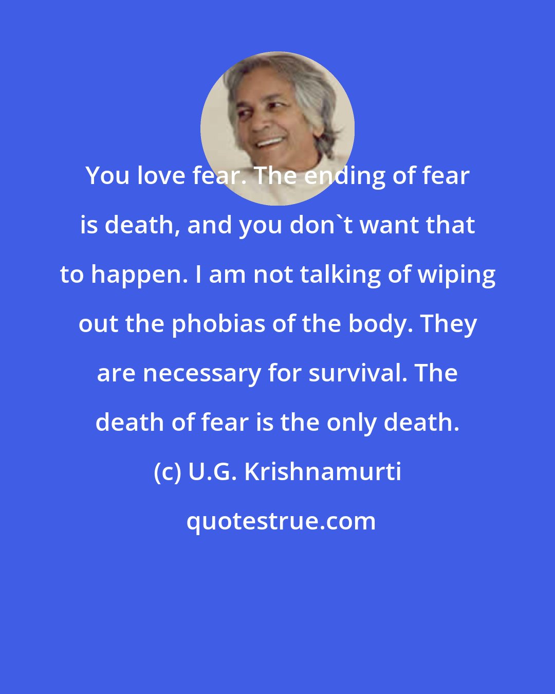 U.G. Krishnamurti: You love fear. The ending of fear is death, and you don't want that to happen. I am not talking of wiping out the phobias of the body. They are necessary for survival. The death of fear is the only death.