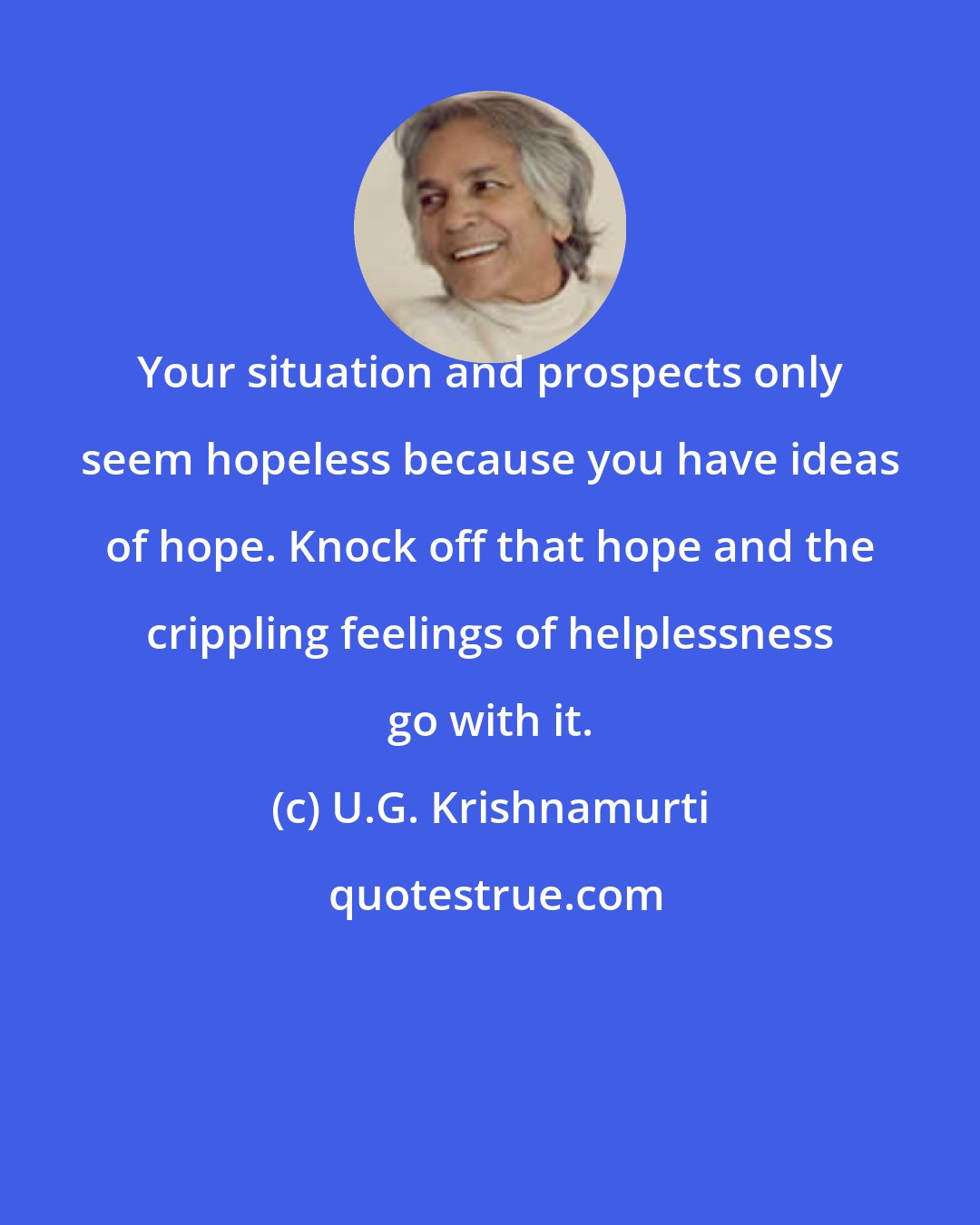 U.G. Krishnamurti: Your situation and prospects only seem hopeless because you have ideas of hope. Knock off that hope and the crippling feelings of helplessness go with it.