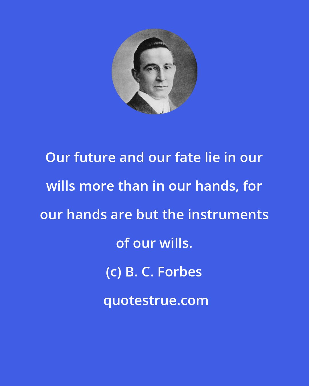 B. C. Forbes: Our future and our fate lie in our wills more than in our hands, for our hands are but the instruments of our wills.