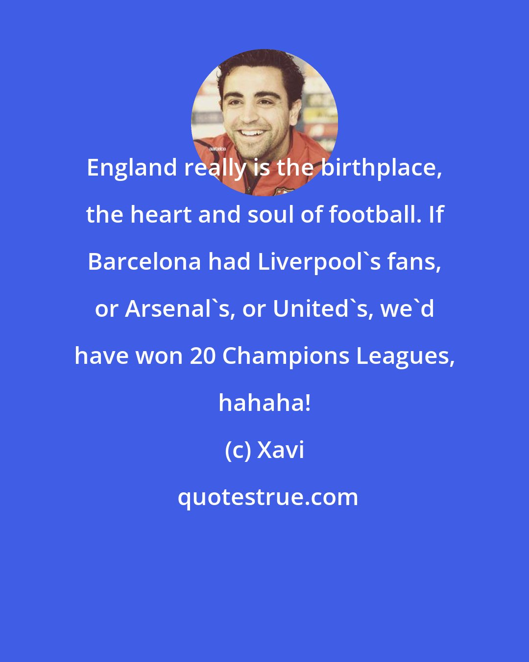 Xavi: England really is the birthplace, the heart and soul of football. If Barcelona had Liverpool's fans, or Arsenal's, or United's, we'd have won 20 Champions Leagues, hahaha!