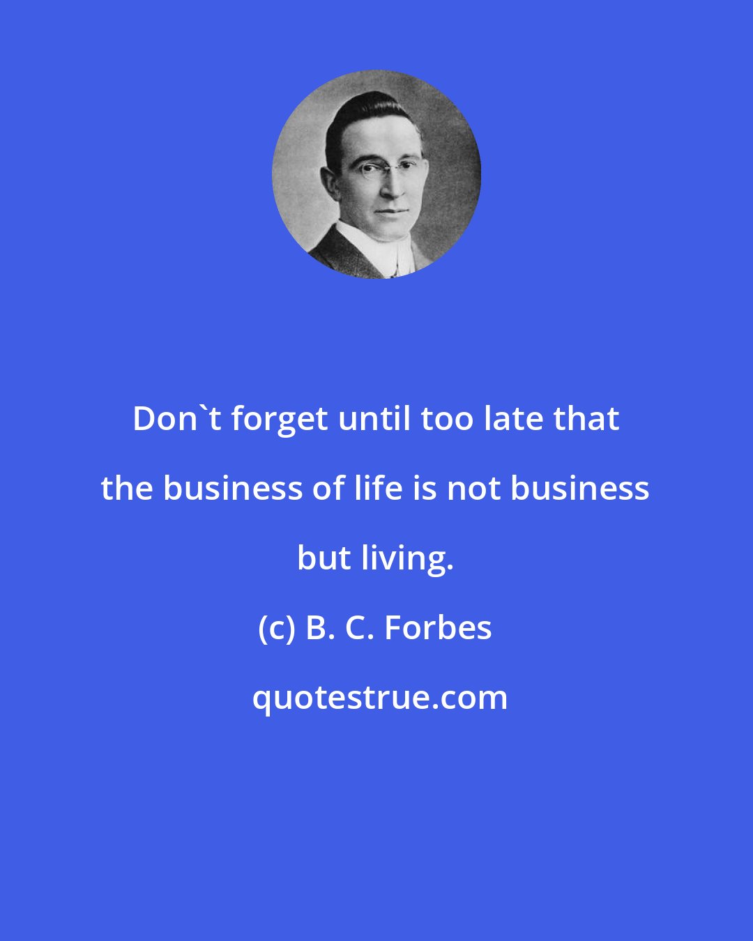 B. C. Forbes: Don't forget until too late that the business of life is not business but living.