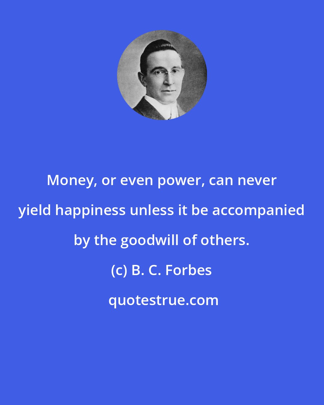 B. C. Forbes: Money, or even power, can never yield happiness unless it be accompanied by the goodwill of others.