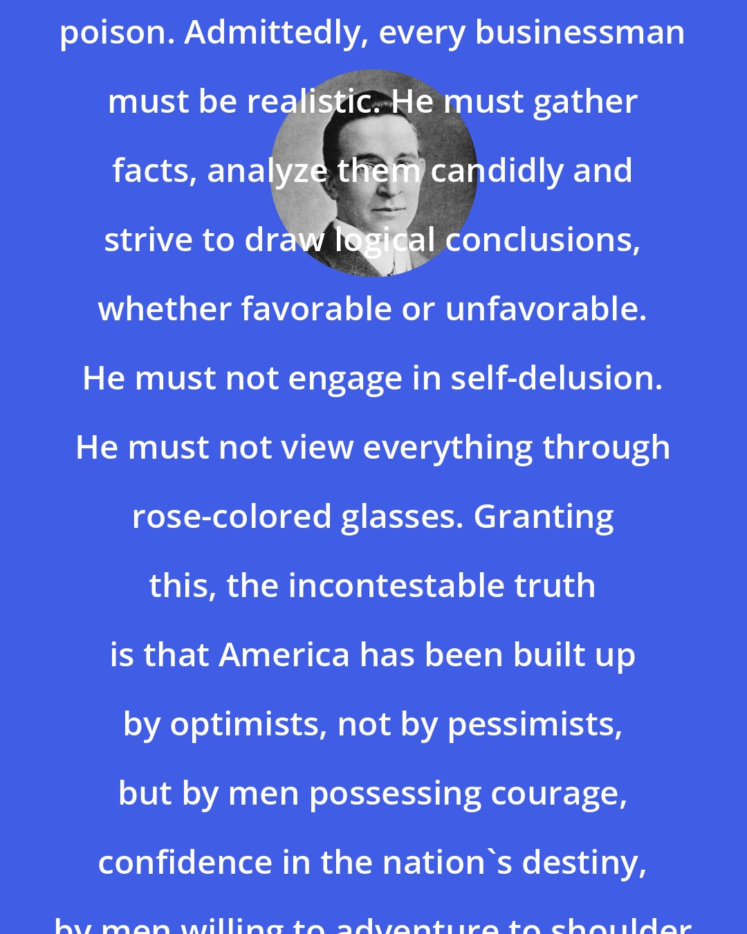 B. C. Forbes: Optimism is a tonic. Pessimism is poison. Admittedly, every businessman must be realistic. He must gather facts, analyze them candidly and strive to draw logical conclusions, whether favorable or unfavorable. He must not engage in self-delusion. He must not view everything through rose-colored glasses. Granting this, the incontestable truth is that America has been built up by optimists, not by pessimists, but by men possessing courage, confidence in the nation's destiny, by men willing to adventure to shoulder risks terrifying to the timid.