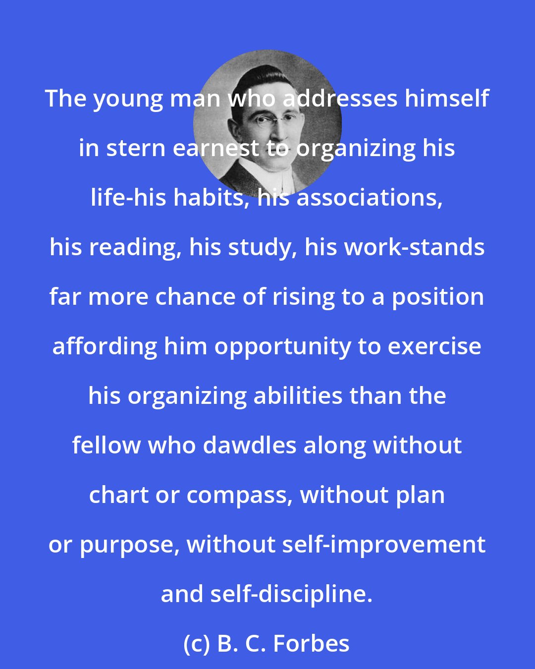 B. C. Forbes: The young man who addresses himself in stern earnest to organizing his life-his habits, his associations, his reading, his study, his work-stands far more chance of rising to a position affording him opportunity to exercise his organizing abilities than the fellow who dawdles along without chart or compass, without plan or purpose, without self-improvement and self-discipline.