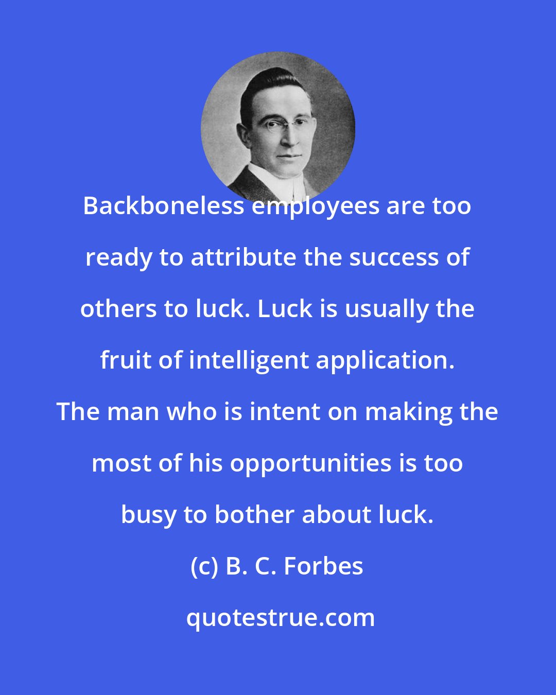 B. C. Forbes: Backboneless employees are too ready to attribute the success of others to luck. Luck is usually the fruit of intelligent application. The man who is intent on making the most of his opportunities is too busy to bother about luck.